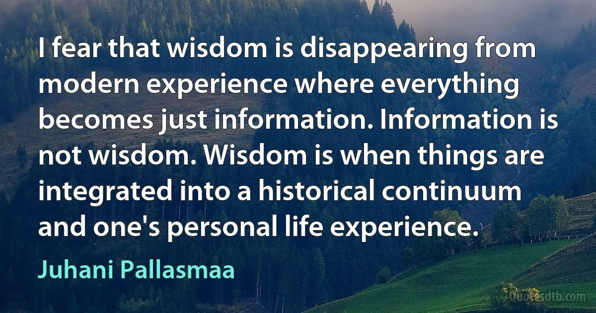 I fear that wisdom is disappearing from modern experience where everything becomes just information. Information is not wisdom. Wisdom is when things are integrated into a historical continuum and one's personal life experience. (Juhani Pallasmaa)