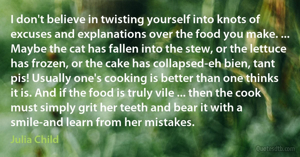 I don't believe in twisting yourself into knots of excuses and explanations over the food you make. ... Maybe the cat has fallen into the stew, or the lettuce has frozen, or the cake has collapsed-eh bien, tant pis! Usually one's cooking is better than one thinks it is. And if the food is truly vile ... then the cook must simply grit her teeth and bear it with a smile-and learn from her mistakes. (Julia Child)