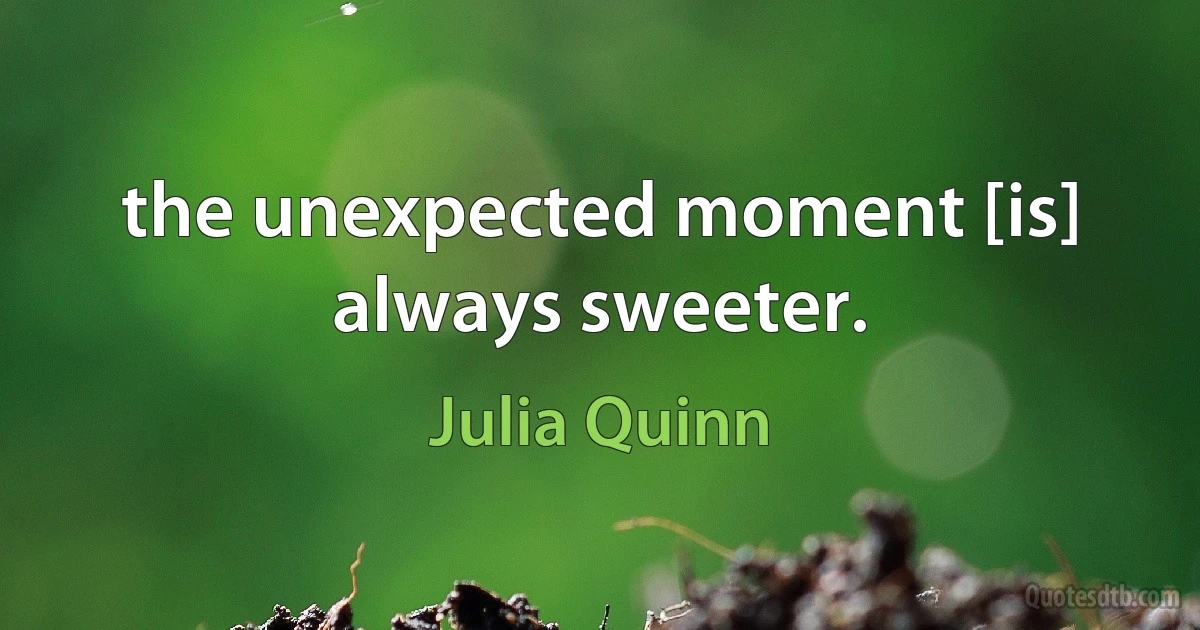 the unexpected moment [is] always sweeter. (Julia Quinn)