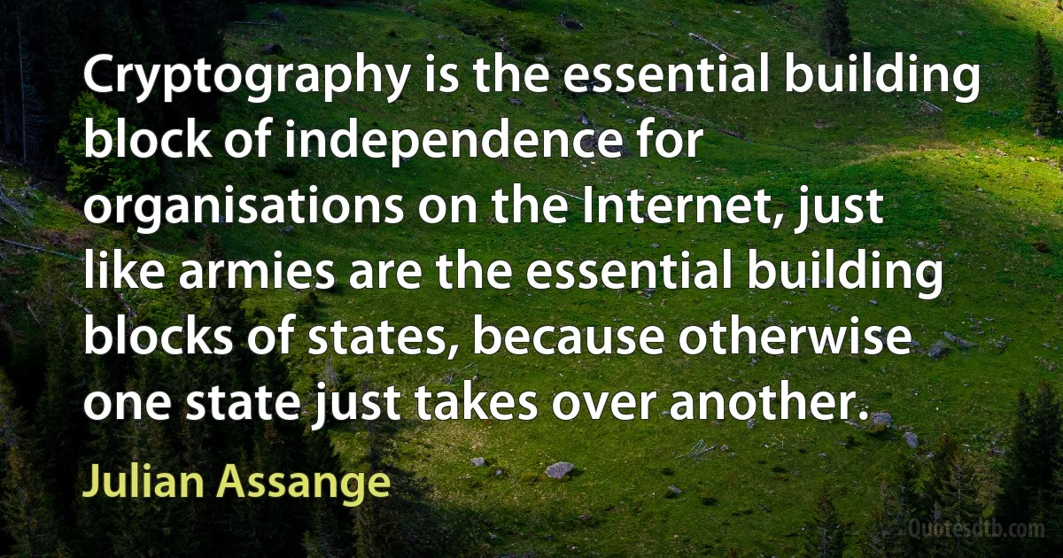 Cryptography is the essential building block of independence for organisations on the Internet, just like armies are the essential building blocks of states, because otherwise one state just takes over another. (Julian Assange)