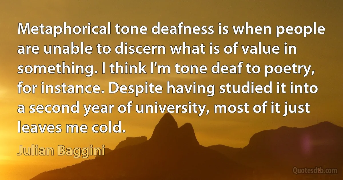 Metaphorical tone deafness is when people are unable to discern what is of value in something. I think I'm tone deaf to poetry, for instance. Despite having studied it into a second year of university, most of it just leaves me cold. (Julian Baggini)