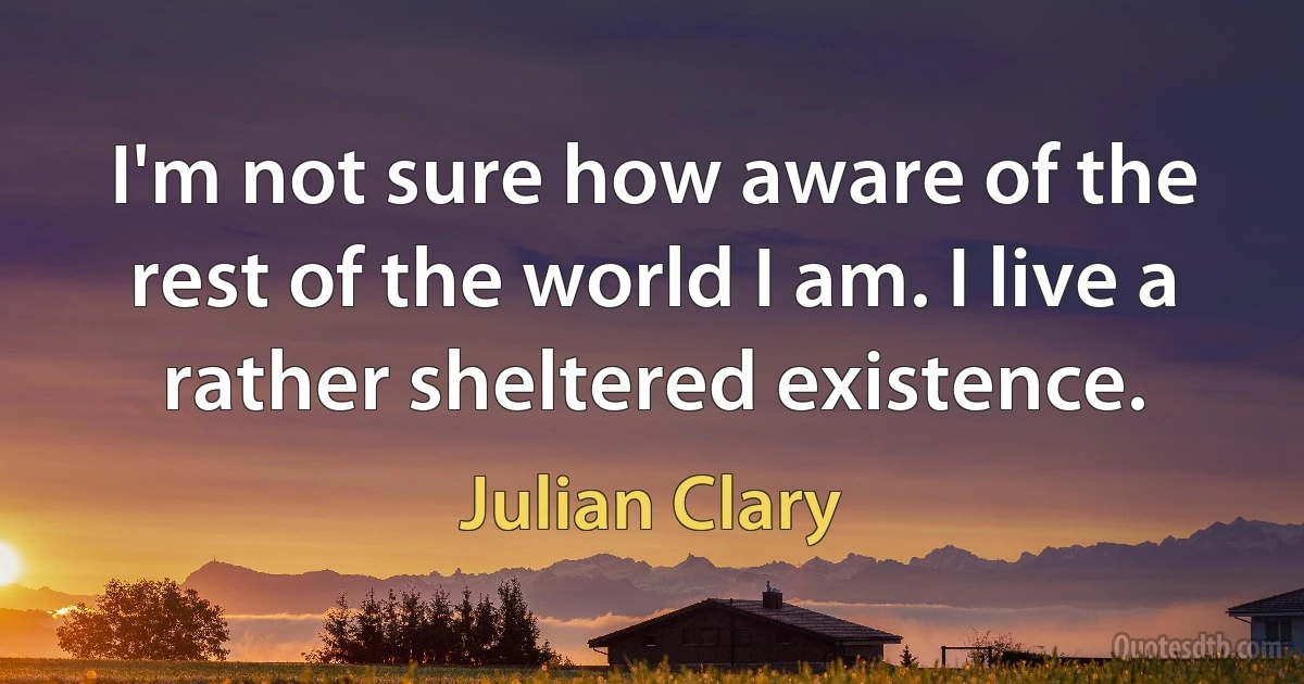 I'm not sure how aware of the rest of the world I am. I live a rather sheltered existence. (Julian Clary)