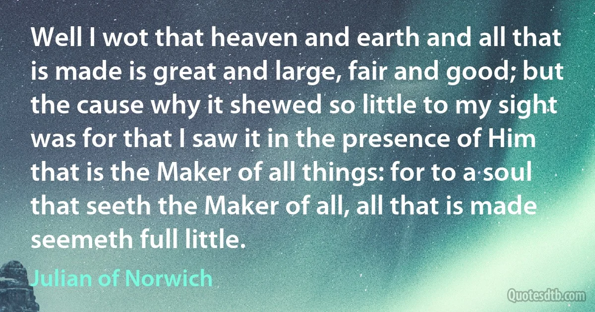 Well I wot that heaven and earth and all that is made is great and large, fair and good; but the cause why it shewed so little to my sight was for that I saw it in the presence of Him that is the Maker of all things: for to a soul that seeth the Maker of all, all that is made seemeth full little. (Julian of Norwich)