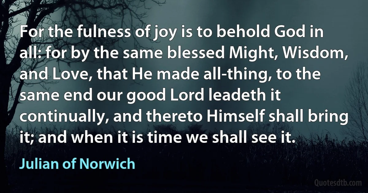 For the fulness of joy is to behold God in all: for by the same blessed Might, Wisdom, and Love, that He made all-thing, to the same end our good Lord leadeth it continually, and thereto Himself shall bring it; and when it is time we shall see it. (Julian of Norwich)