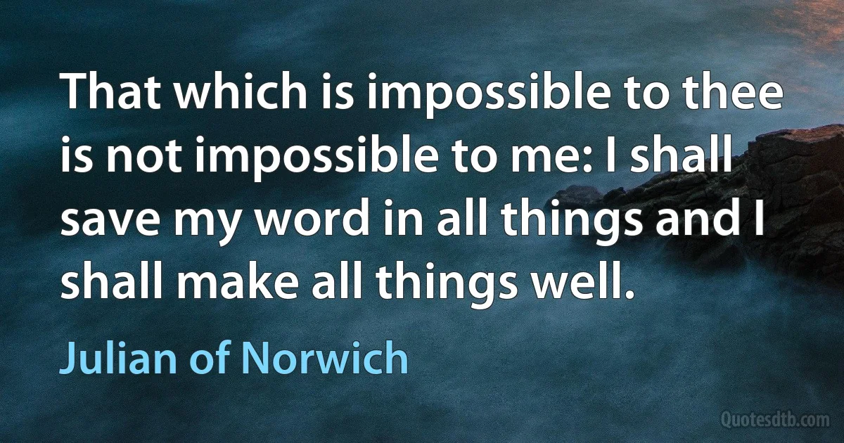 That which is impossible to thee is not impossible to me: I shall save my word in all things and I shall make all things well. (Julian of Norwich)