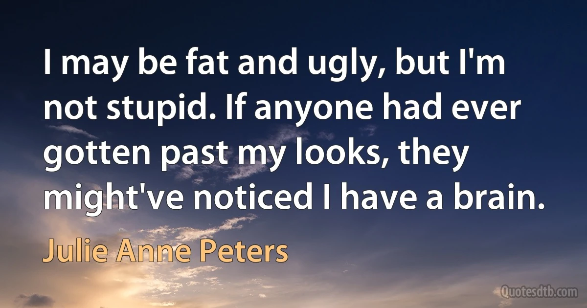 I may be fat and ugly, but I'm not stupid. If anyone had ever gotten past my looks, they might've noticed I have a brain. (Julie Anne Peters)