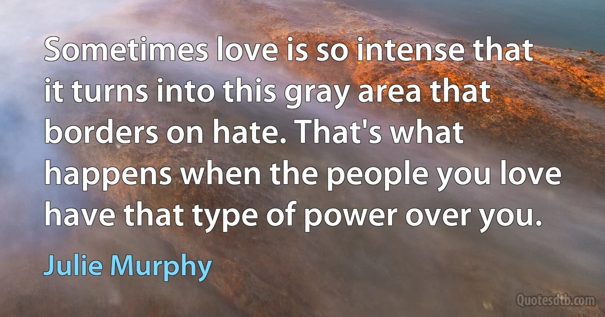 Sometimes love is so intense that it turns into this gray area that borders on hate. That's what happens when the people you love have that type of power over you. (Julie Murphy)