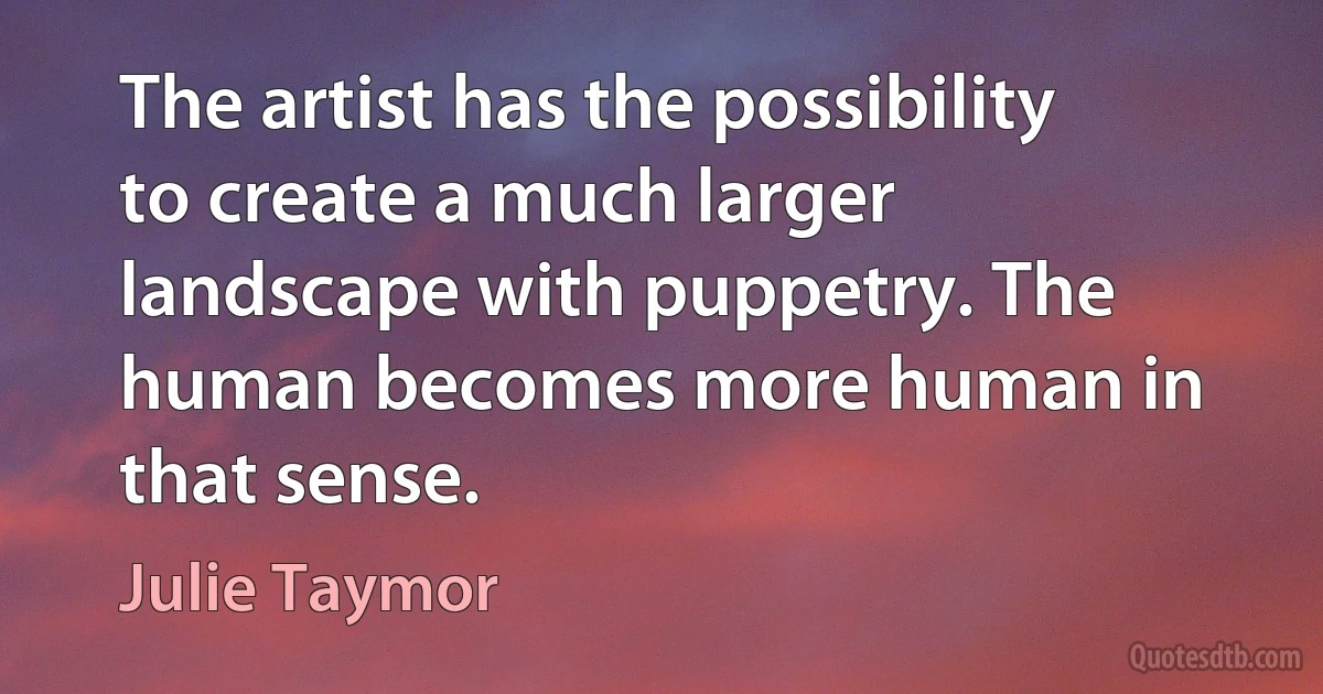 The artist has the possibility to create a much larger landscape with puppetry. The human becomes more human in that sense. (Julie Taymor)