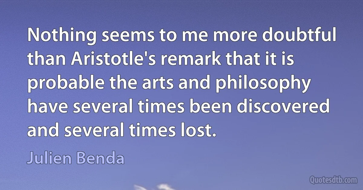 Nothing seems to me more doubtful than Aristotle's remark that it is probable the arts and philosophy have several times been discovered and several times lost. (Julien Benda)