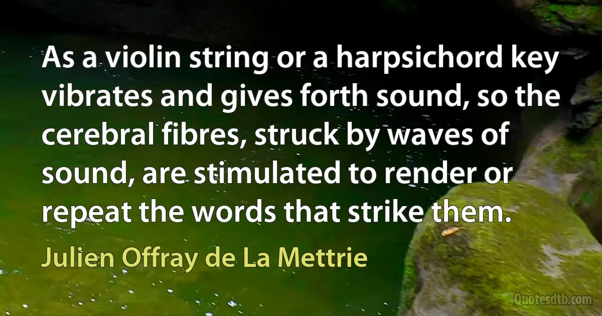 As a violin string or a harpsichord key vibrates and gives forth sound, so the cerebral fibres, struck by waves of sound, are stimulated to render or repeat the words that strike them. (Julien Offray de La Mettrie)