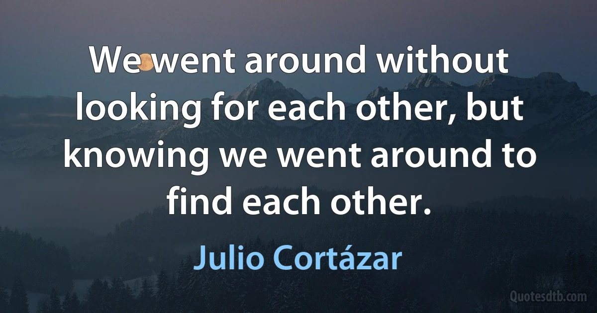 We went around without looking for each other, but knowing we went around to find each other. (Julio Cortázar)