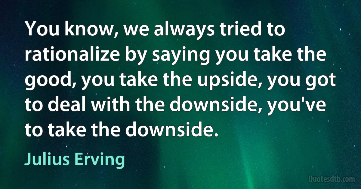 You know, we always tried to rationalize by saying you take the good, you take the upside, you got to deal with the downside, you've to take the downside. (Julius Erving)