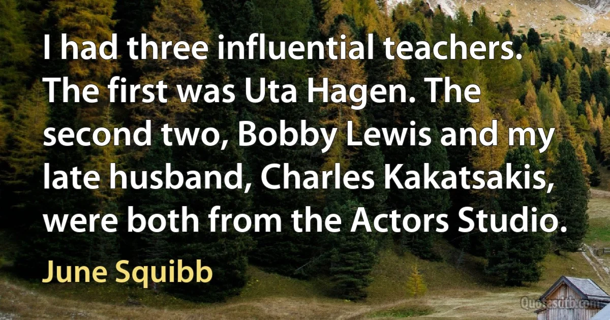 I had three influential teachers. The first was Uta Hagen. The second two, Bobby Lewis and my late husband, Charles Kakatsakis, were both from the Actors Studio. (June Squibb)