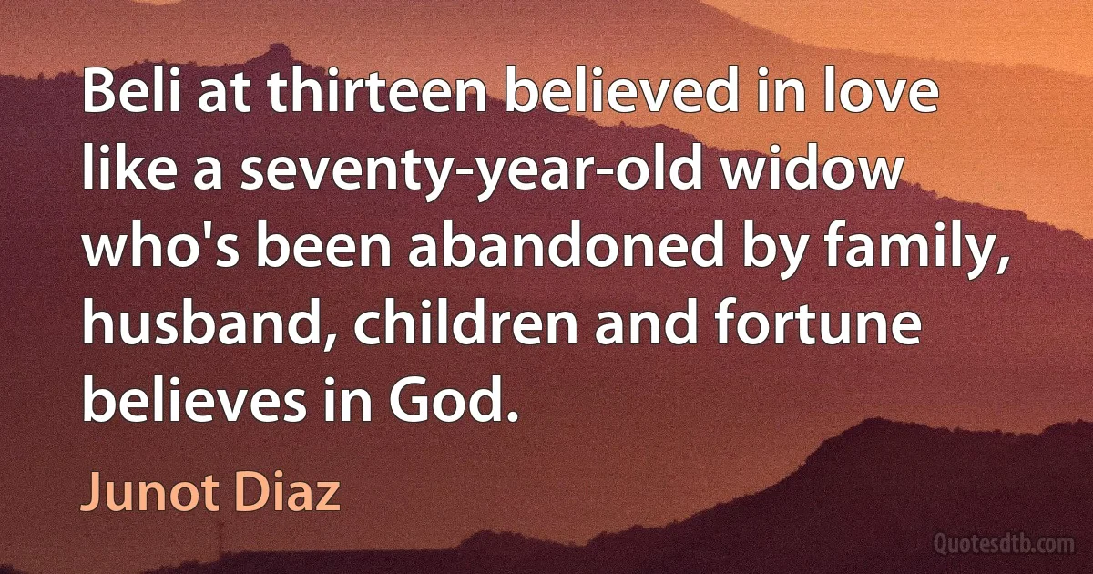 Beli at thirteen believed in love like a seventy-year-old widow who's been abandoned by family, husband, children and fortune believes in God. (Junot Diaz)