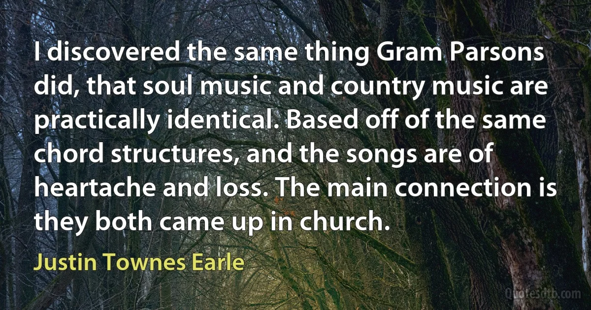 I discovered the same thing Gram Parsons did, that soul music and country music are practically identical. Based off of the same chord structures, and the songs are of heartache and loss. The main connection is they both came up in church. (Justin Townes Earle)