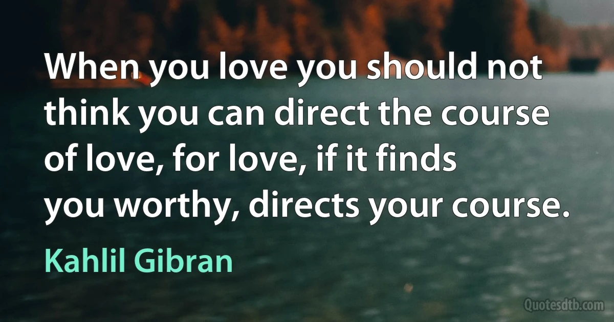 When you love you should not think you can direct the course of love, for love, if it finds you worthy, directs your course. (Kahlil Gibran)