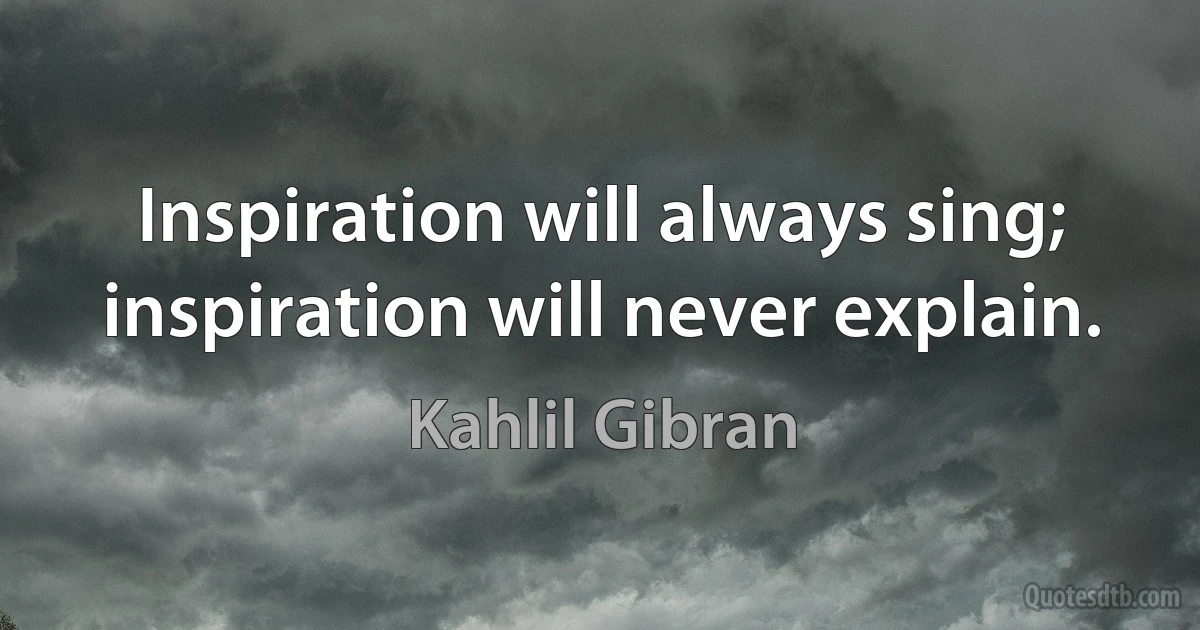 Inspiration will always sing; inspiration will never explain. (Kahlil Gibran)