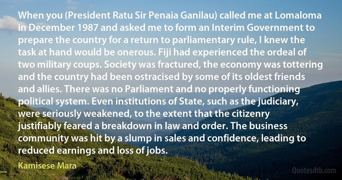 When you (President Ratu Sir Penaia Ganilau) called me at Lomaloma in December 1987 and asked me to form an Interim Government to prepare the country for a return to parliamentary rule, I knew the task at hand would be onerous. Fiji had experienced the ordeal of two military coups. Society was fractured, the economy was tottering and the country had been ostracised by some of its oldest friends and allies. There was no Parliament and no properly functioning political system. Even institutions of State, such as the judiciary, were seriously weakened, to the extent that the citizenry justifiably feared a breakdown in law and order. The business community was hit by a slump in sales and confidence, leading to reduced earnings and loss of jobs. (Kamisese Mara)