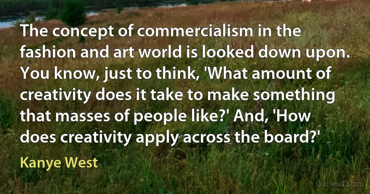 The concept of commercialism in the fashion and art world is looked down upon. You know, just to think, 'What amount of creativity does it take to make something that masses of people like?' And, 'How does creativity apply across the board?' (Kanye West)