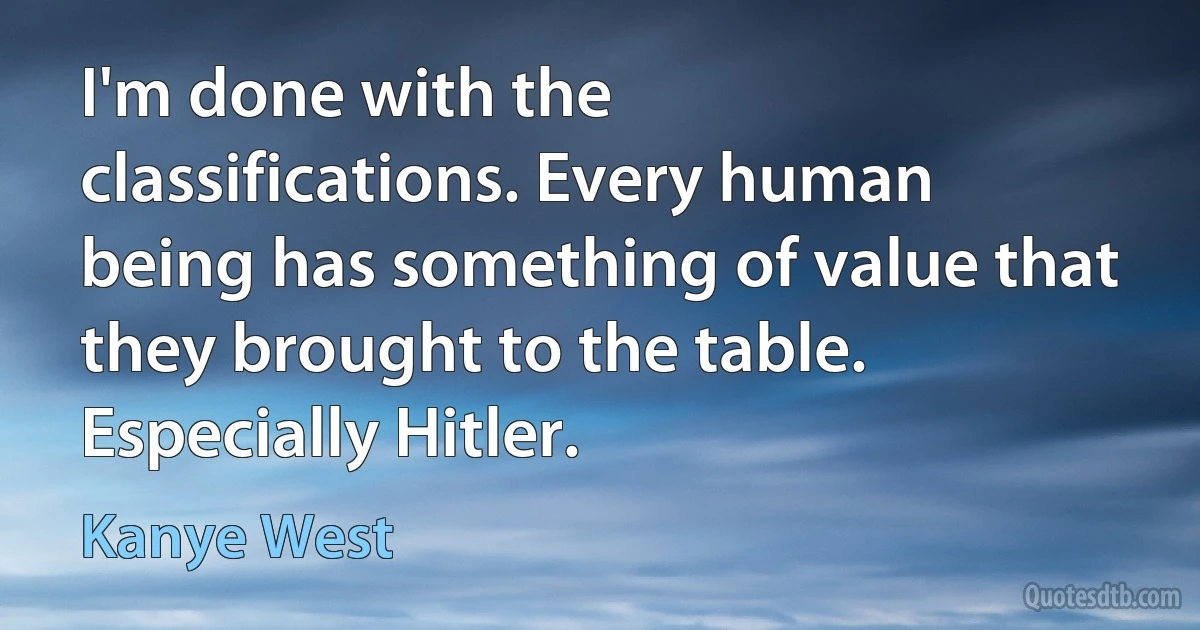 I'm done with the classifications. Every human being has something of value that they brought to the table. Especially Hitler. (Kanye West)