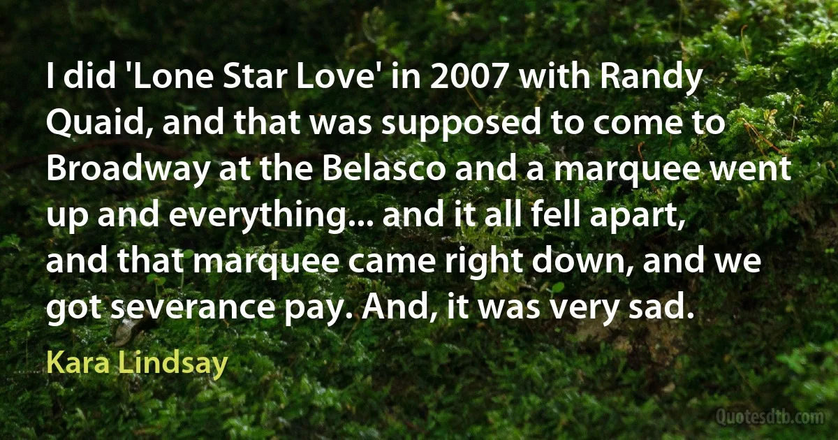 I did 'Lone Star Love' in 2007 with Randy Quaid, and that was supposed to come to Broadway at the Belasco and a marquee went up and everything... and it all fell apart, and that marquee came right down, and we got severance pay. And, it was very sad. (Kara Lindsay)