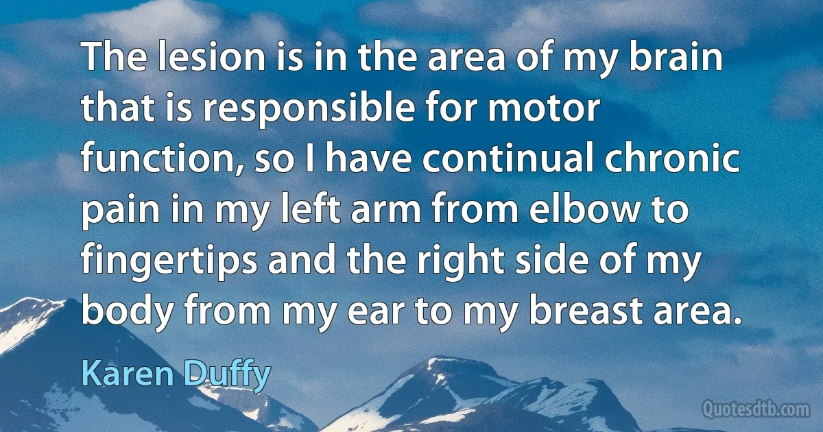 The lesion is in the area of my brain that is responsible for motor function, so I have continual chronic pain in my left arm from elbow to fingertips and the right side of my body from my ear to my breast area. (Karen Duffy)