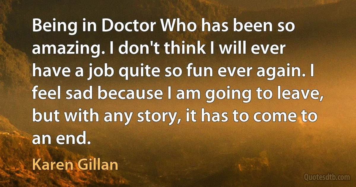 Being in Doctor Who has been so amazing. I don't think I will ever have a job quite so fun ever again. I feel sad because I am going to leave, but with any story, it has to come to an end. (Karen Gillan)