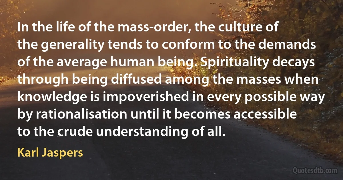 In the life of the mass-order, the culture of the generality tends to conform to the demands of the average human being. Spirituality decays through being diffused among the masses when knowledge is impoverished in every possible way by rationalisation until it becomes accessible to the crude understanding of all. (Karl Jaspers)