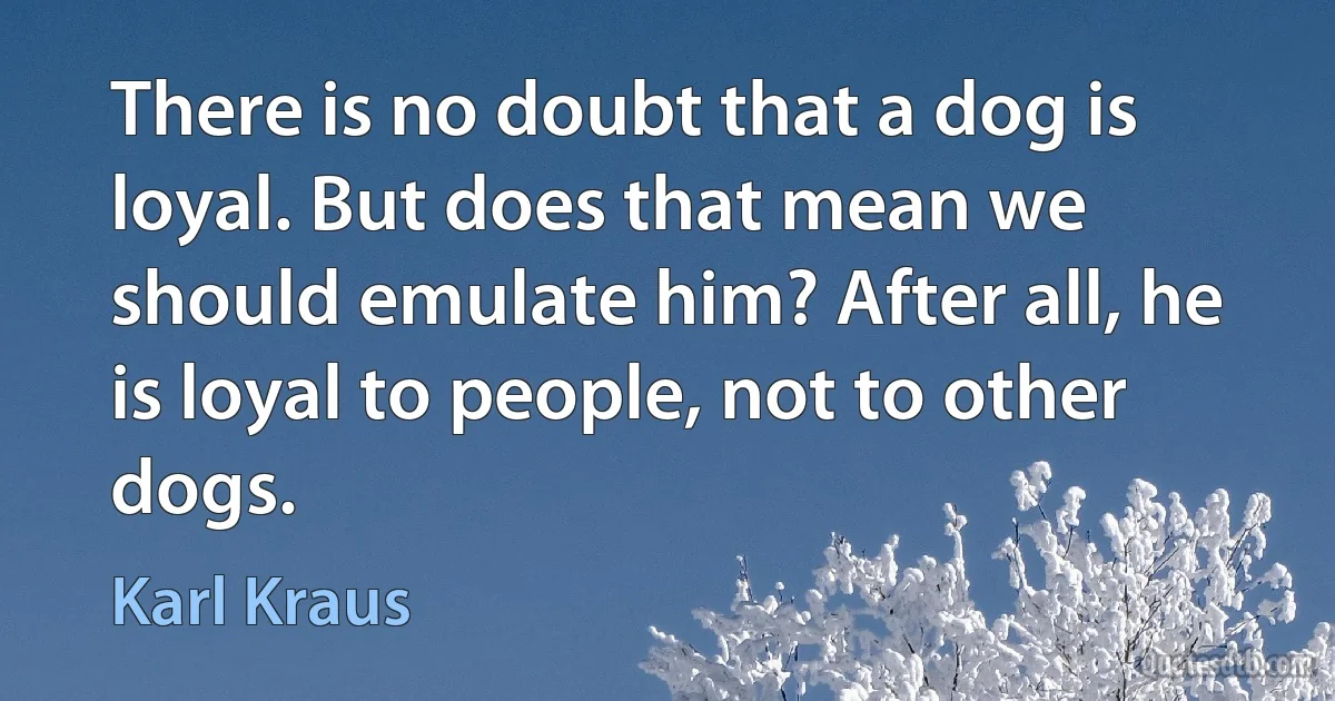 There is no doubt that a dog is loyal. But does that mean we should emulate him? After all, he is loyal to people, not to other dogs. (Karl Kraus)