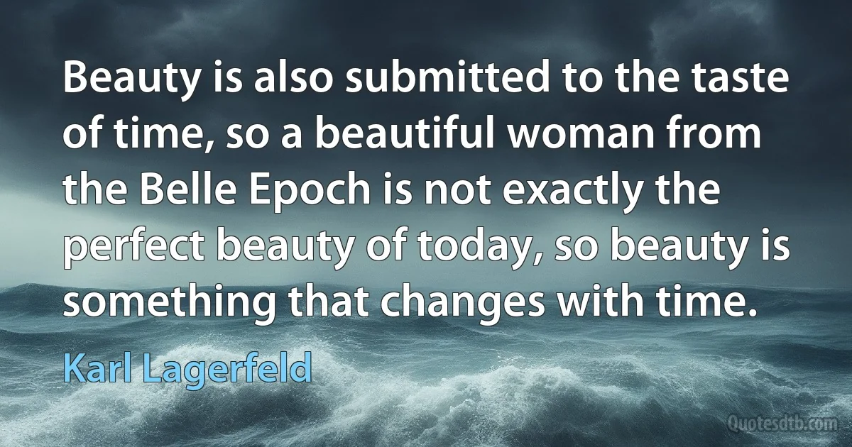 Beauty is also submitted to the taste of time, so a beautiful woman from the Belle Epoch is not exactly the perfect beauty of today, so beauty is something that changes with time. (Karl Lagerfeld)