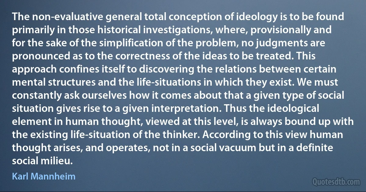 The non-evaluative general total conception of ideology is to be found primarily in those historical investigations, where, provisionally and for the sake of the simplification of the problem, no judgments are pronounced as to the correctness of the ideas to be treated. This approach confines itself to discovering the relations between certain mental structures and the life-situations in which they exist. We must constantly ask ourselves how it comes about that a given type of social situation gives rise to a given interpretation. Thus the ideological element in human thought, viewed at this level, is always bound up with the existing life-situation of the thinker. According to this view human thought arises, and operates, not in a social vacuum but in a definite social milieu. (Karl Mannheim)