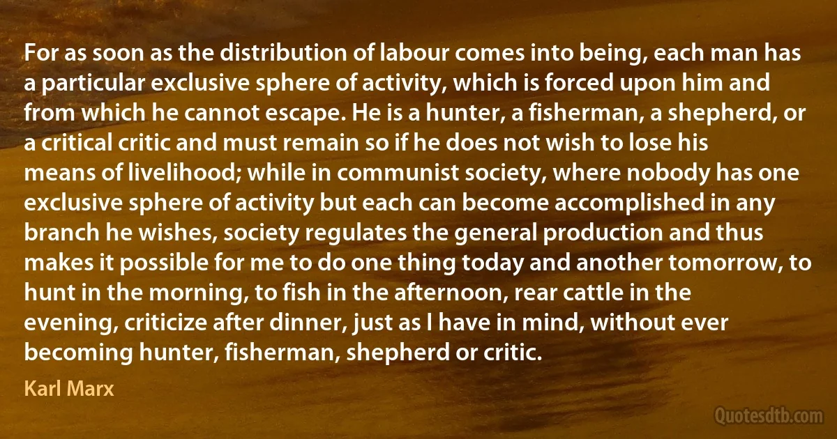 For as soon as the distribution of labour comes into being, each man has a particular exclusive sphere of activity, which is forced upon him and from which he cannot escape. He is a hunter, a fisherman, a shepherd, or a critical critic and must remain so if he does not wish to lose his means of livelihood; while in communist society, where nobody has one exclusive sphere of activity but each can become accomplished in any branch he wishes, society regulates the general production and thus makes it possible for me to do one thing today and another tomorrow, to hunt in the morning, to fish in the afternoon, rear cattle in the evening, criticize after dinner, just as I have in mind, without ever becoming hunter, fisherman, shepherd or critic. (Karl Marx)