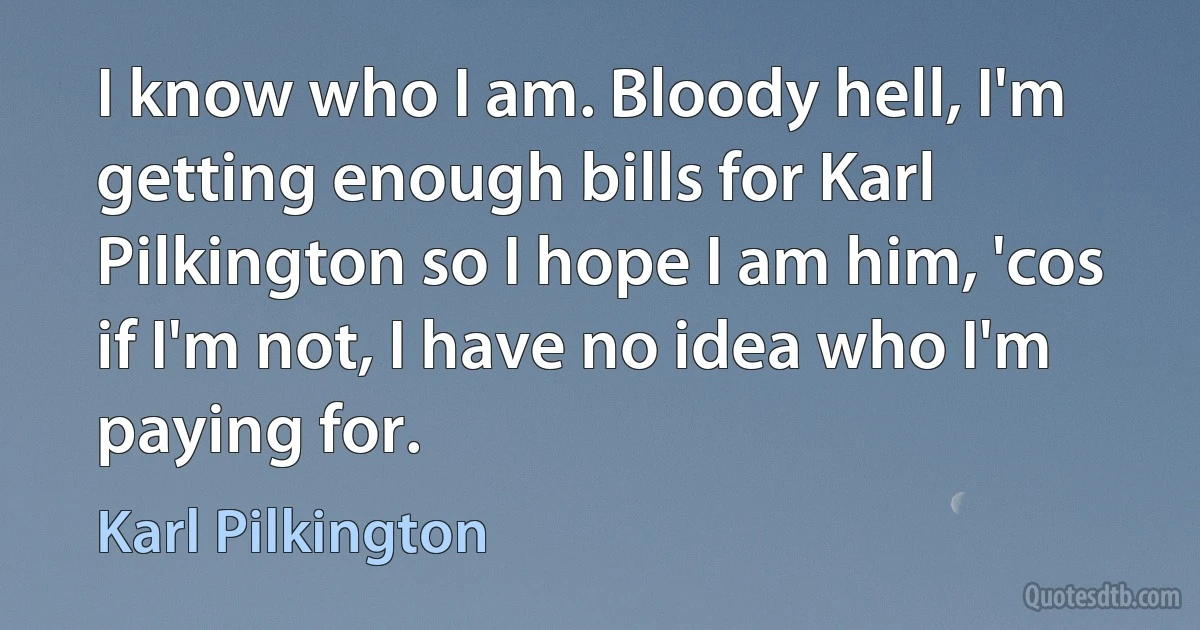 I know who I am. Bloody hell, I'm getting enough bills for Karl Pilkington so I hope I am him, 'cos if I'm not, I have no idea who I'm paying for. (Karl Pilkington)