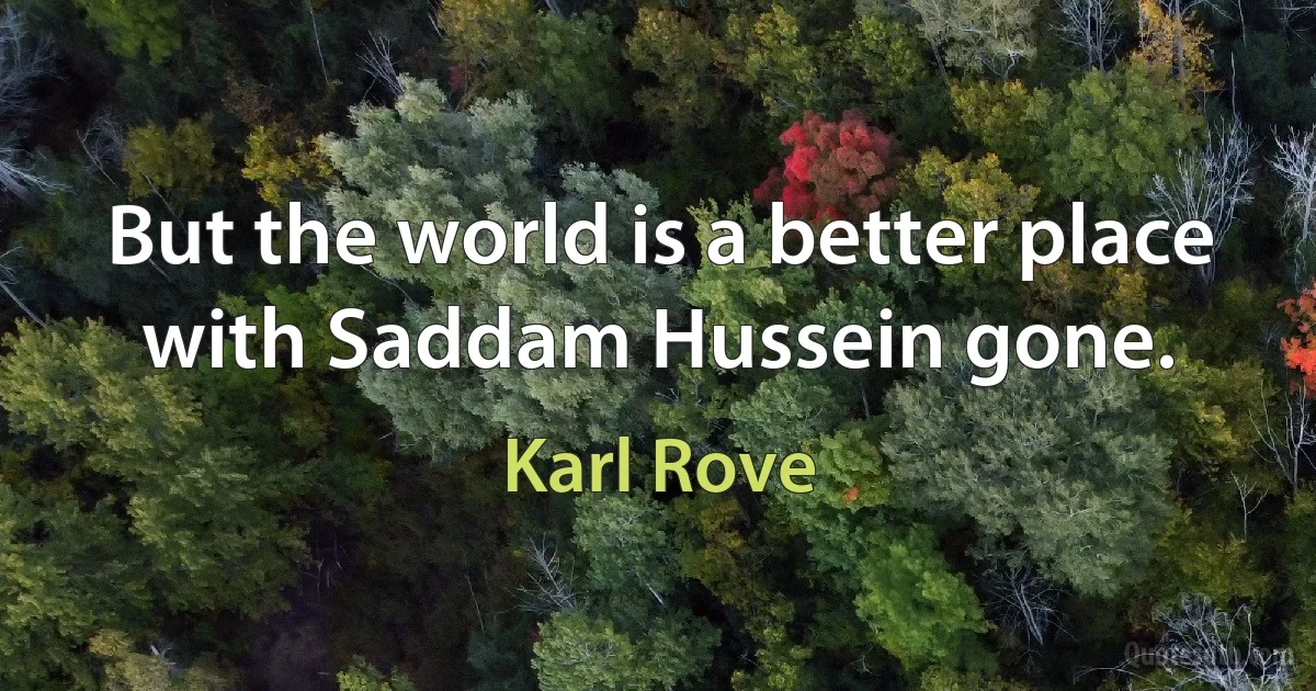 But the world is a better place with Saddam Hussein gone. (Karl Rove)