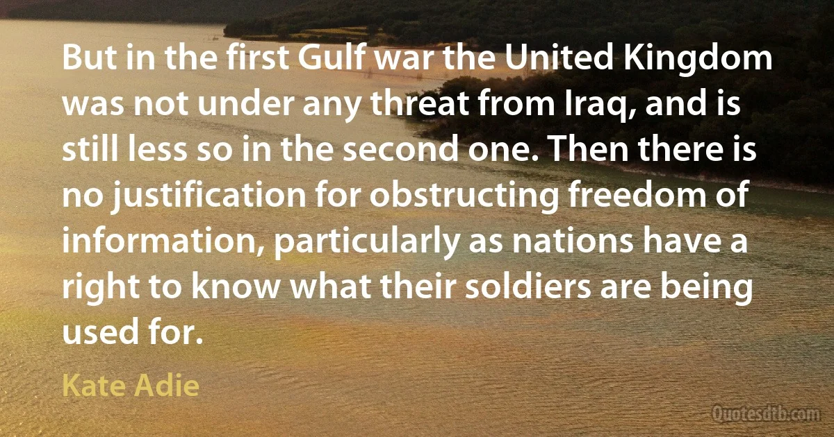 But in the first Gulf war the United Kingdom was not under any threat from Iraq, and is still less so in the second one. Then there is no justification for obstructing freedom of information, particularly as nations have a right to know what their soldiers are being used for. (Kate Adie)