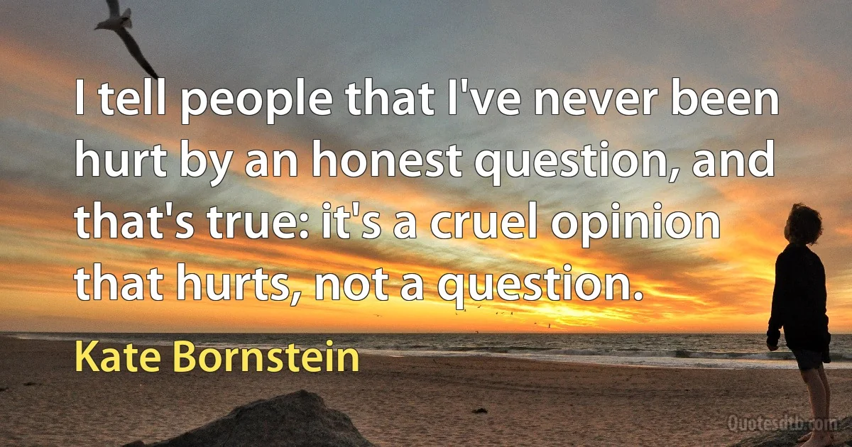 I tell people that I've never been hurt by an honest question, and that's true: it's a cruel opinion that hurts, not a question. (Kate Bornstein)