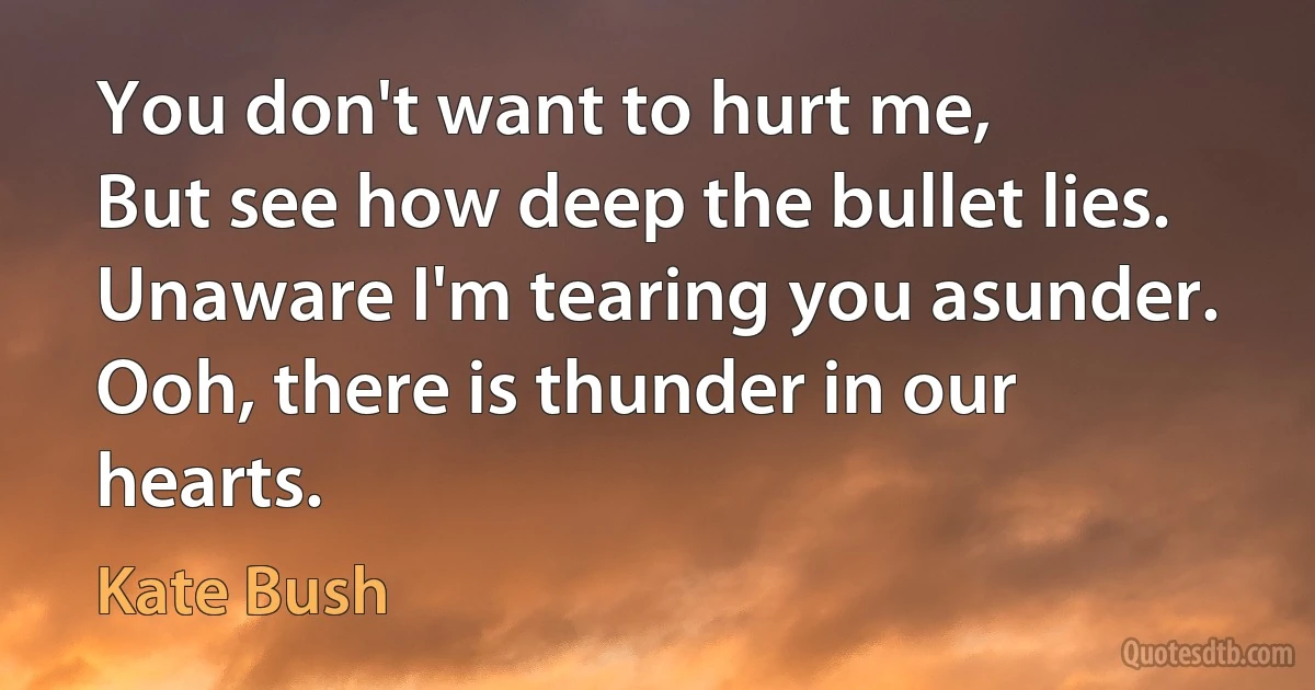 You don't want to hurt me,
But see how deep the bullet lies.
Unaware I'm tearing you asunder.
Ooh, there is thunder in our hearts. (Kate Bush)