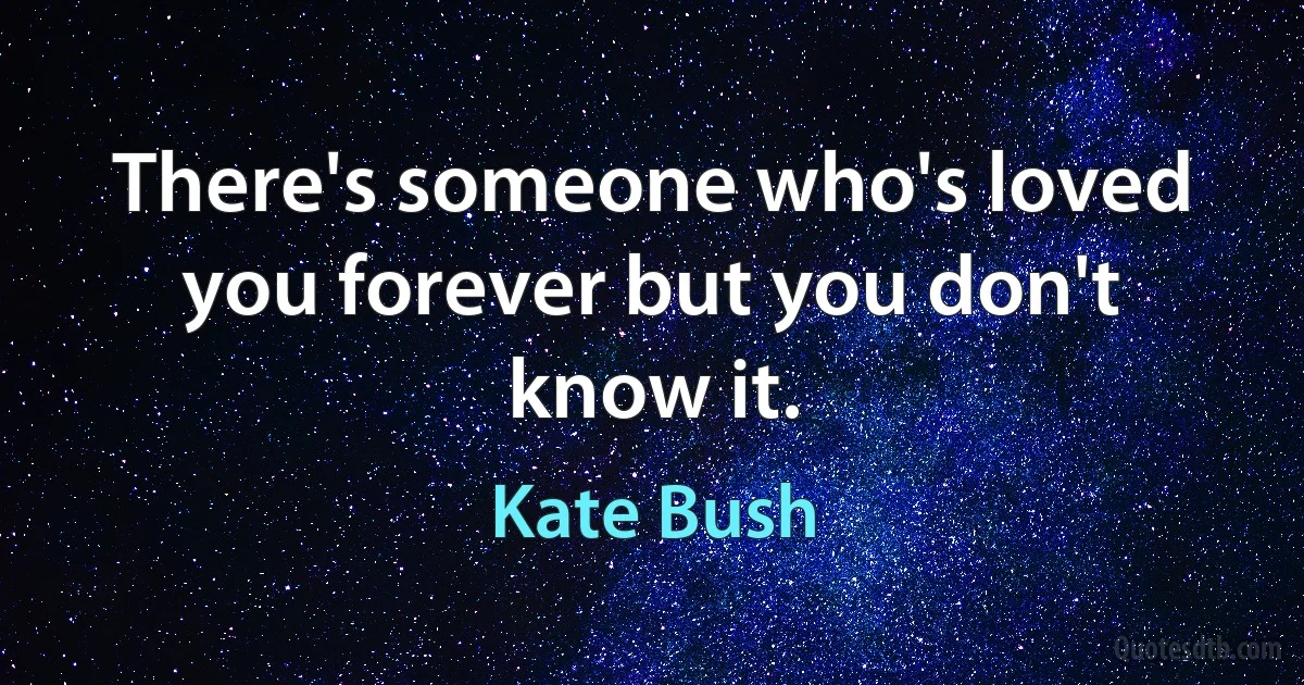 There's someone who's loved you forever but you don't know it. (Kate Bush)