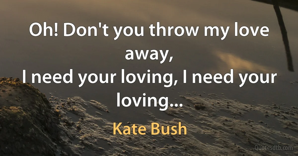 Oh! Don't you throw my love away,
I need your loving, I need your loving... (Kate Bush)