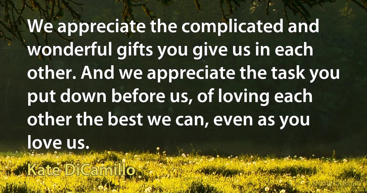 We appreciate the complicated and wonderful gifts you give us in each other. And we appreciate the task you put down before us, of loving each other the best we can, even as you love us. (Kate DiCamillo)