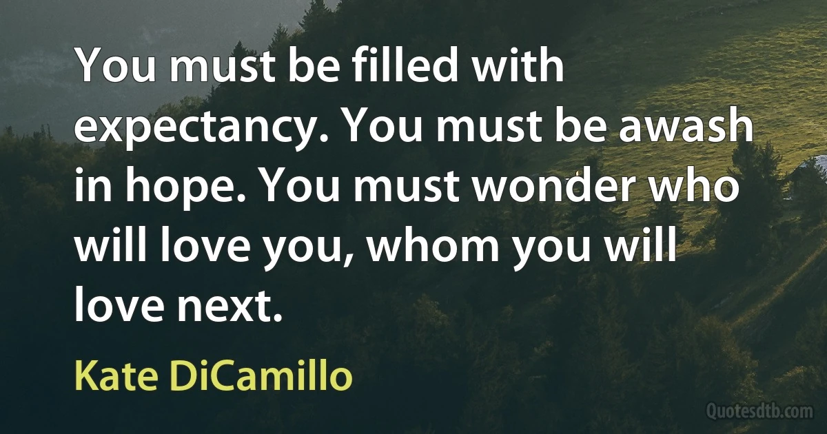 You must be filled with expectancy. You must be awash in hope. You must wonder who will love you, whom you will love next. (Kate DiCamillo)