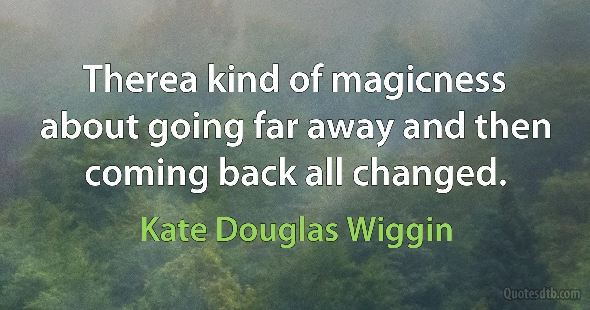 Therea kind of magicness about going far away and then coming back all changed. (Kate Douglas Wiggin)