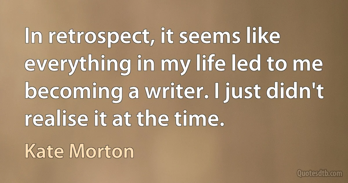 In retrospect, it seems like everything in my life led to me becoming a writer. I just didn't realise it at the time. (Kate Morton)