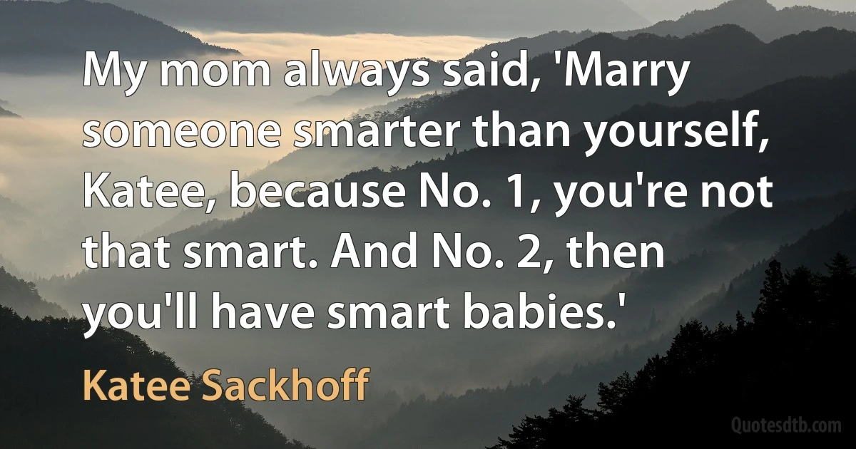 My mom always said, 'Marry someone smarter than yourself, Katee, because No. 1, you're not that smart. And No. 2, then you'll have smart babies.' (Katee Sackhoff)