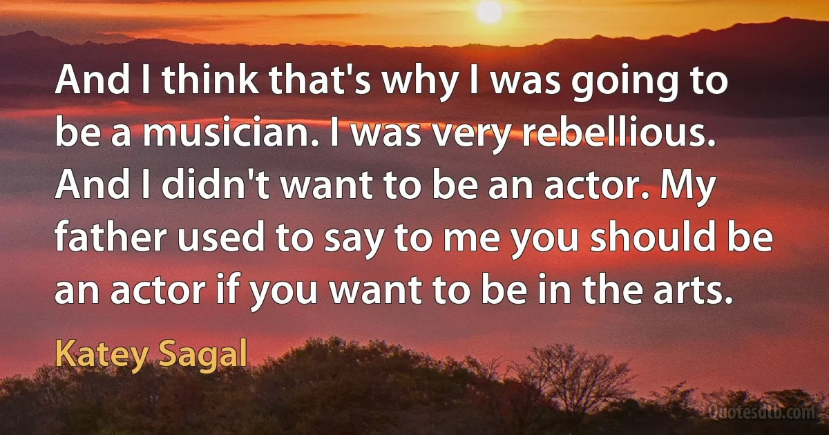 And I think that's why I was going to be a musician. I was very rebellious. And I didn't want to be an actor. My father used to say to me you should be an actor if you want to be in the arts. (Katey Sagal)