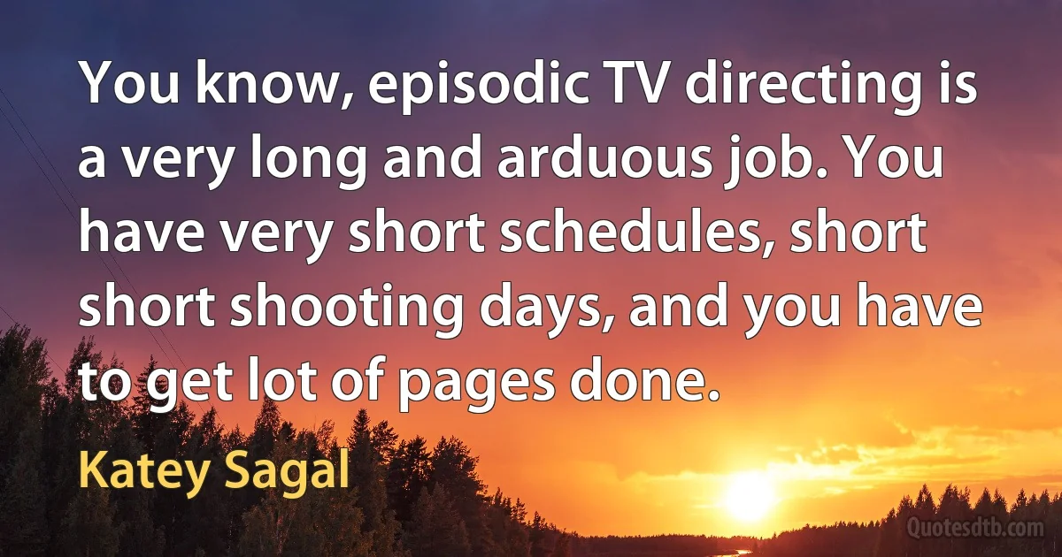 You know, episodic TV directing is a very long and arduous job. You have very short schedules, short short shooting days, and you have to get lot of pages done. (Katey Sagal)