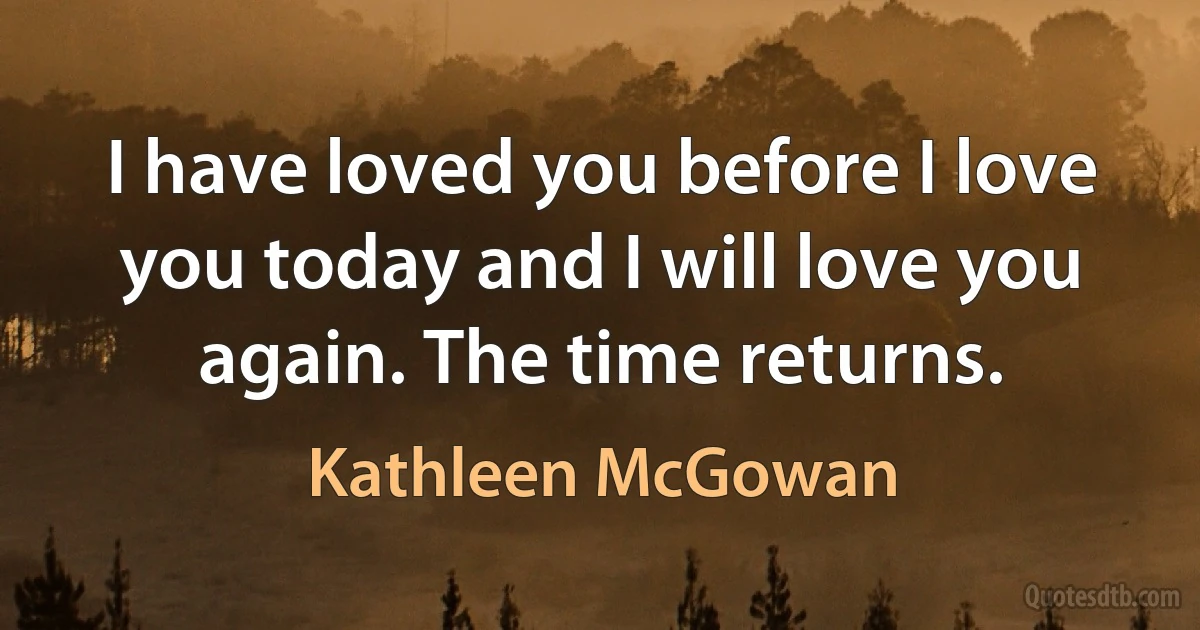 I have loved you before I love you today and I will love you again. The time returns. (Kathleen McGowan)