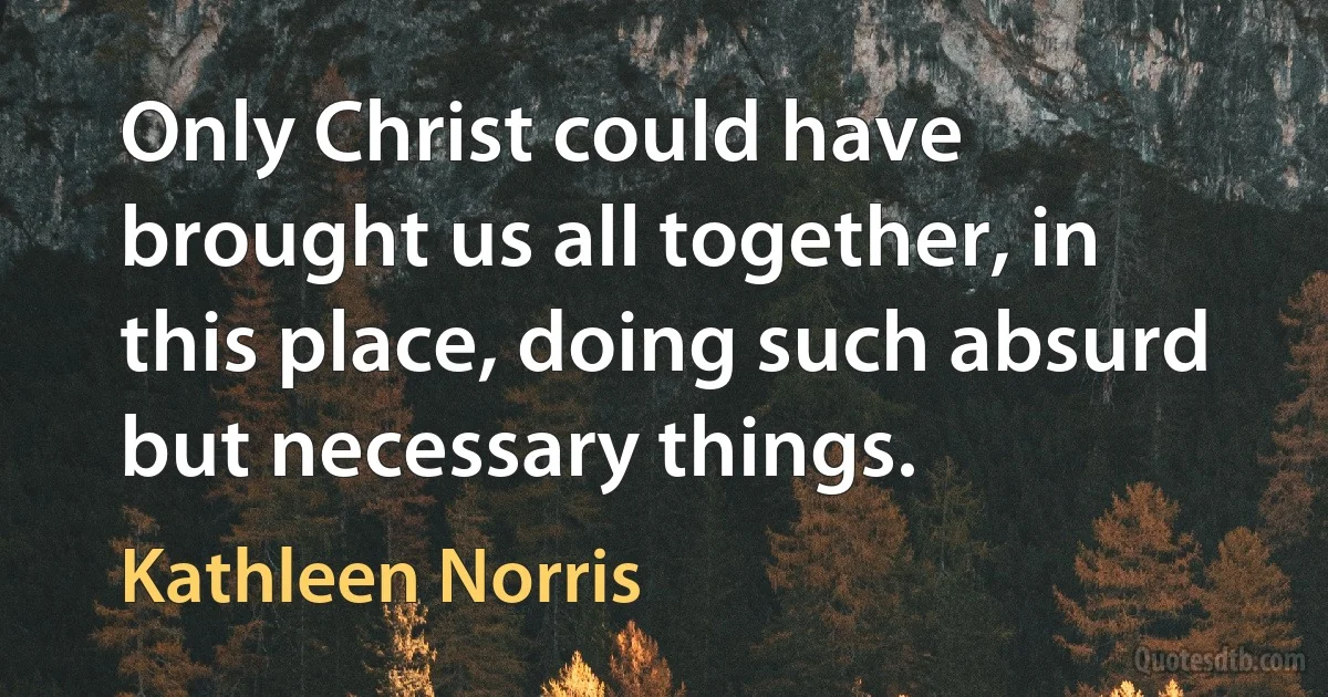 Only Christ could have brought us all together, in this place, doing such absurd but necessary things. (Kathleen Norris)