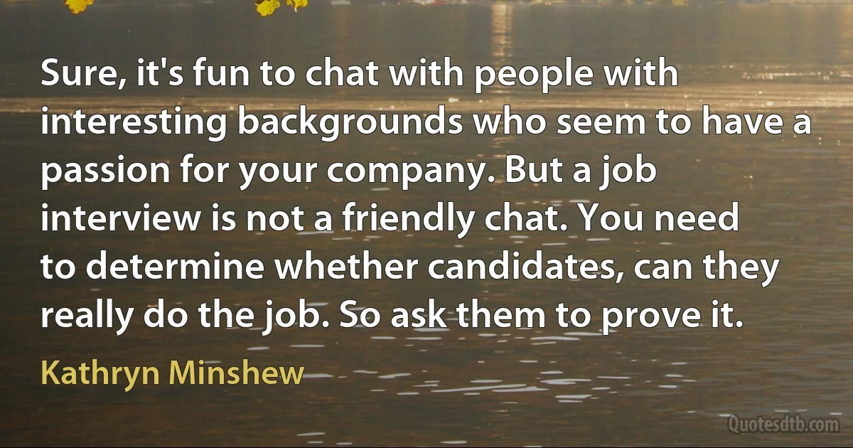 Sure, it's fun to chat with people with interesting backgrounds who seem to have a passion for your company. But a job interview is not a friendly chat. You need to determine whether candidates, can they really do the job. So ask them to prove it. (Kathryn Minshew)