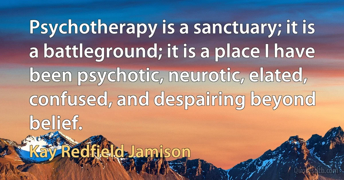 Psychotherapy is a sanctuary; it is a battleground; it is a place I have been psychotic, neurotic, elated, confused, and despairing beyond belief. (Kay Redfield Jamison)